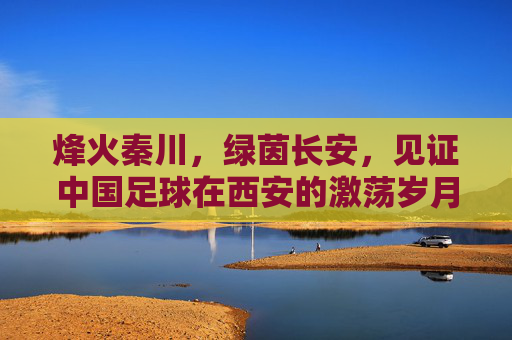 烽火秦川，绿茵长安，见证中国足球在西安的激荡岁月