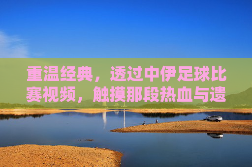 重温经典，透过中伊足球比赛视频，触摸那段热血与遗憾交织的岁月