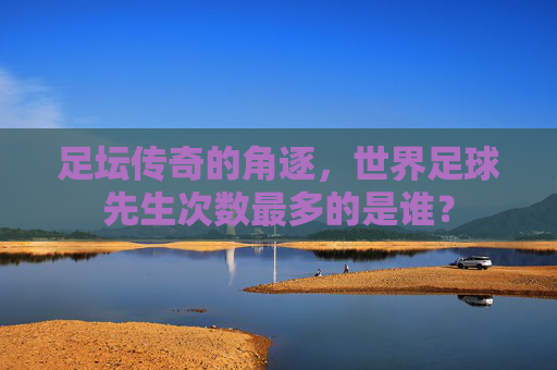足坛传奇的角逐，世界足球先生次数最多的是谁？