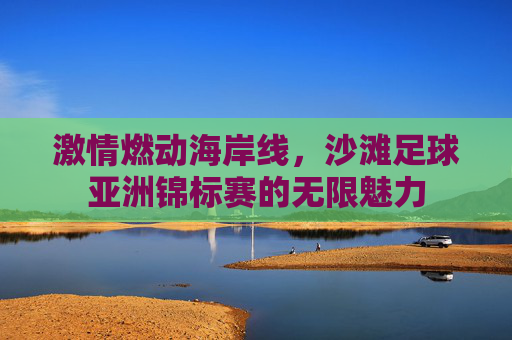 激情燃动海岸线，沙滩足球亚洲锦标赛的无限魅力