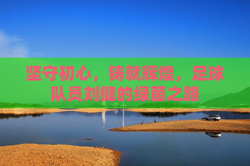 坚守初心，铸就辉煌，足球队员刘健的绿茵之路