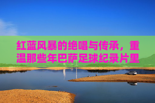 红蓝风暴的绝唱与传承，重温那些年巴萨足球纪录片里的荣耀与泪水