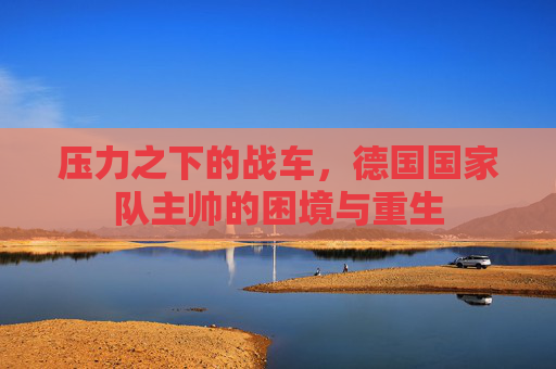 压力之下的战车，德国国家队主帅的困境与重生