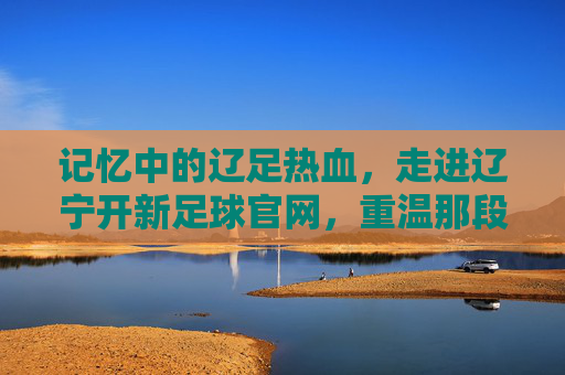 记忆中的辽足热血，走进辽宁开新足球官网，重温那段绿茵岁月
