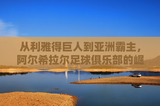 从利雅得巨人到亚洲霸主，阿尔希拉尔足球俱乐部的崛起之路