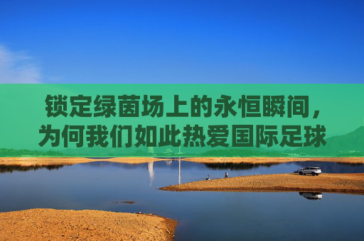 锁定绿茵场上的永恒瞬间，为何我们如此热爱国际足球比赛视频？