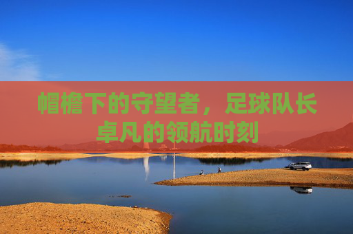 帽檐下的守望者，足球队长卓凡的领航时刻