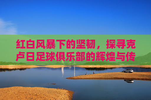 红白风暴下的坚韧，探寻克卢日足球俱乐部的辉煌与传承