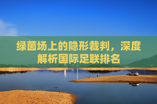 绿茵场上的隐形裁判，深度解析国际足联排名