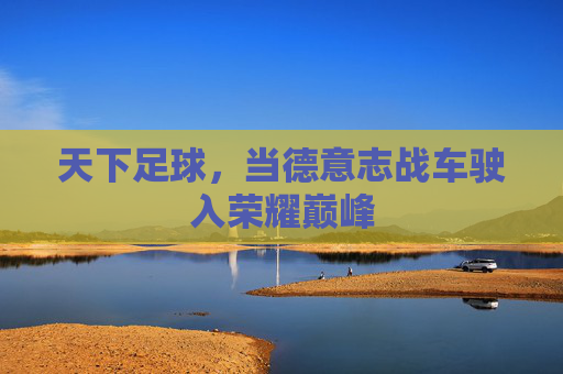 天下足球，当德意志战车驶入荣耀巅峰