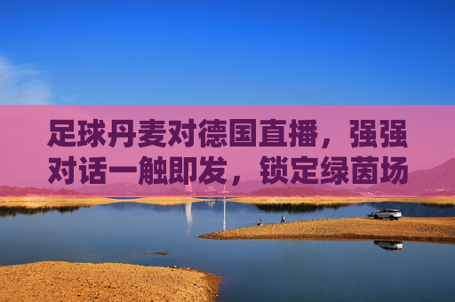 足球丹麦对德国直播，强强对话一触即发，锁定绿茵场巅峰时刻