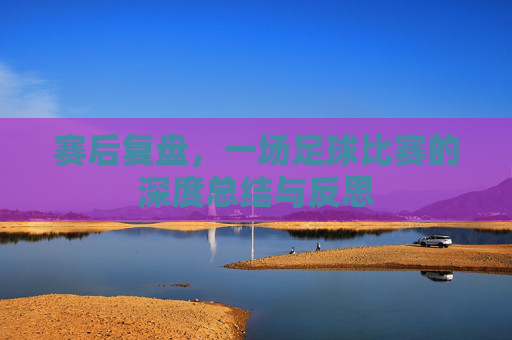赛后复盘，一场足球比赛的深度总结与反思