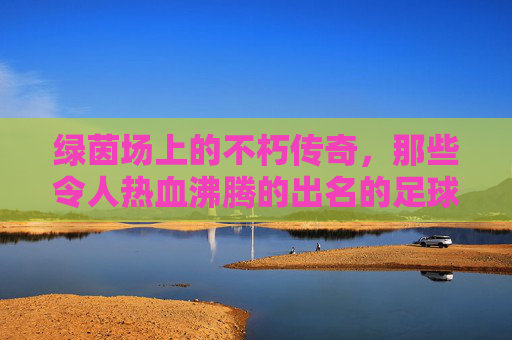 绿茵场上的不朽传奇，那些令人热血沸腾的出名的足球队