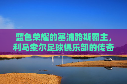 蓝色荣耀的塞浦路斯霸主，利马索尔足球俱乐部的传奇之路