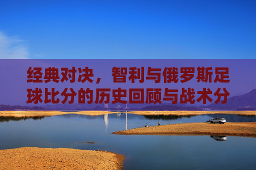 经典对决，智利与俄罗斯足球比分的历史回顾与战术分析
