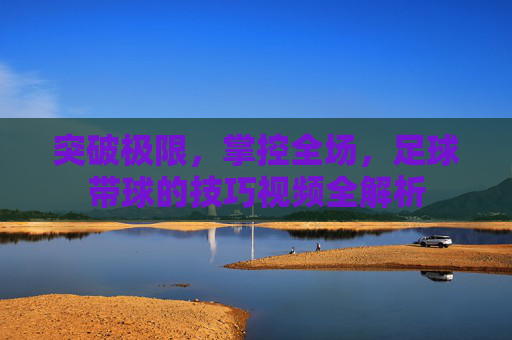 突破极限，掌控全场，足球带球的技巧视频全解析