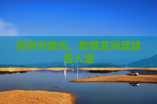 传承与荣光，致敬亚洲足球名人堂