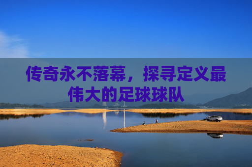 传奇永不落幕，探寻定义最伟大的足球球队