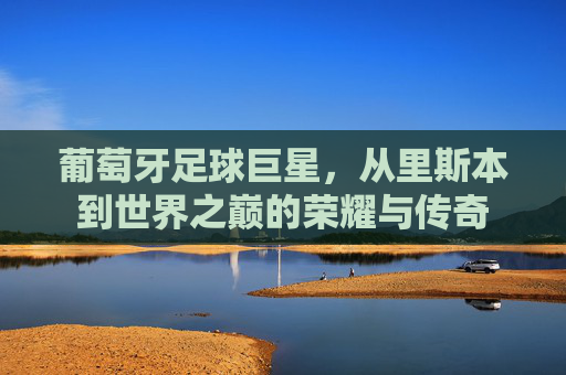 葡萄牙足球巨星，从里斯本到世界之巅的荣耀与传奇
