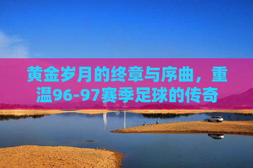 黄金岁月的终章与序曲，重温96-97赛季足球的传奇