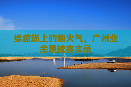 绿茵场上的烟火气，广州业余足球赛实录