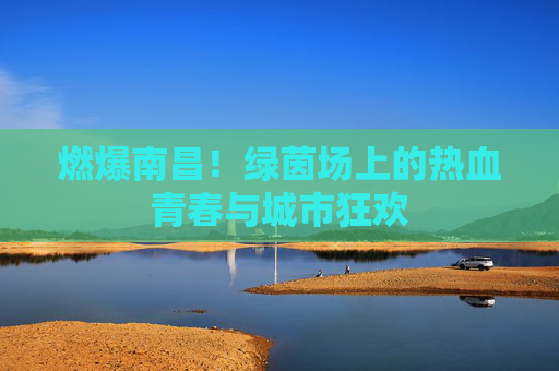 燃爆南昌！绿茵场上的热血青春与城市狂欢