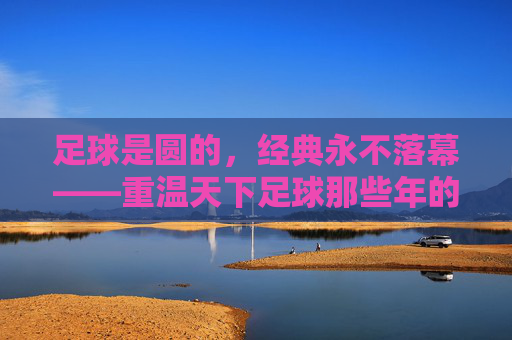 足球是圆的，经典永不落幕——重温天下足球那些年的热血与柔情