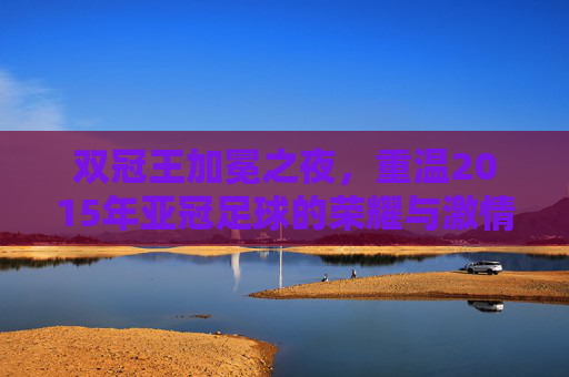 双冠王加冕之夜，重温2015年亚冠足球的荣耀与激情
