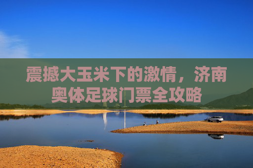 震撼大玉米下的激情，济南奥体足球门票全攻略