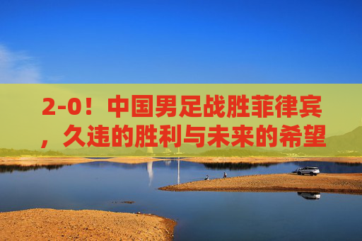 2-0！中国男足战胜菲律宾，久违的胜利与未来的希望