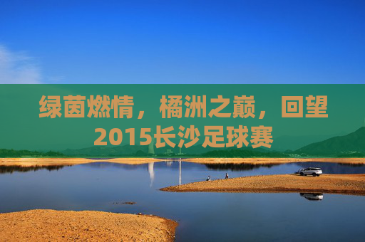 绿茵燃情，橘洲之巅，回望2015长沙足球赛