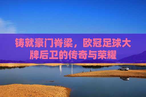 铸就豪门脊梁，欧冠足球大牌后卫的传奇与荣耀