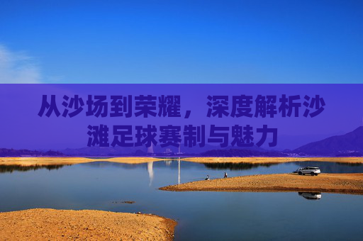 从沙场到荣耀，深度解析沙滩足球赛制与魅力