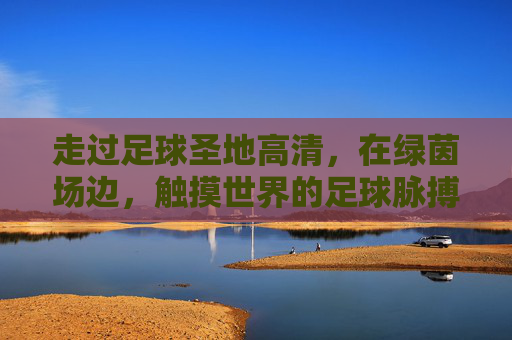 走过足球圣地高清，在绿茵场边，触摸世界的足球脉搏