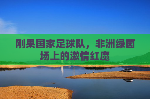 刚果国家足球队，非洲绿茵场上的激情红魔