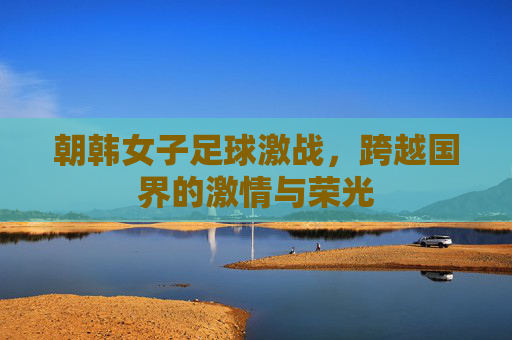 朝韩女子足球激战，跨越国界的激情与荣光