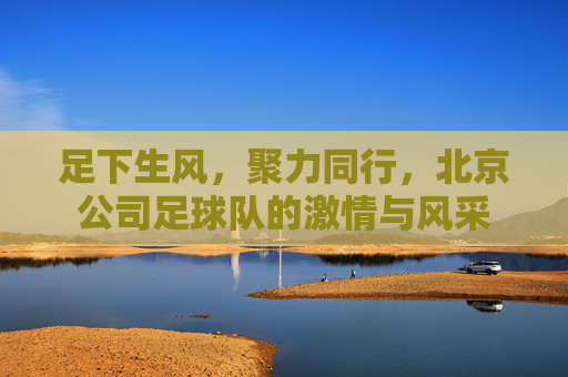 足下生风，聚力同行，北京公司足球队的激情与风采