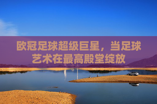 欧冠足球超级巨星，当足球艺术在最高殿堂绽放