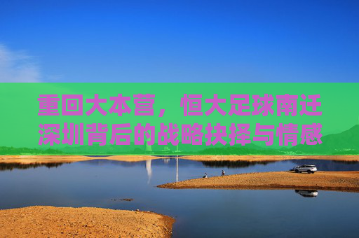 重回大本营，恒大足球南迁深圳背后的战略抉择与情感回归