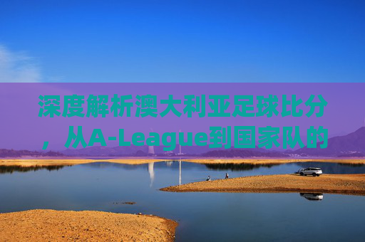 深度解析澳大利亚足球比分，从A-League到国家队的热门趋势与赛场风云