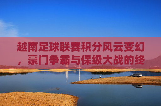 越南足球联赛积分风云变幻，豪门争霸与保级大战的终极较量