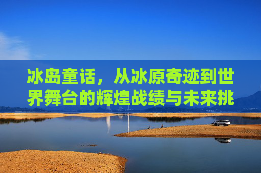 冰岛童话，从冰原奇迹到世界舞台的辉煌战绩与未来挑战