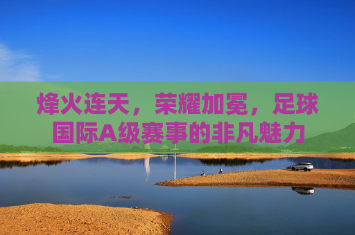 烽火连天，荣耀加冕，足球国际A级赛事的非凡魅力