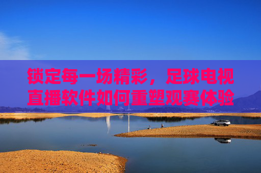 锁定每一场精彩，足球电视直播软件如何重塑观赛体验