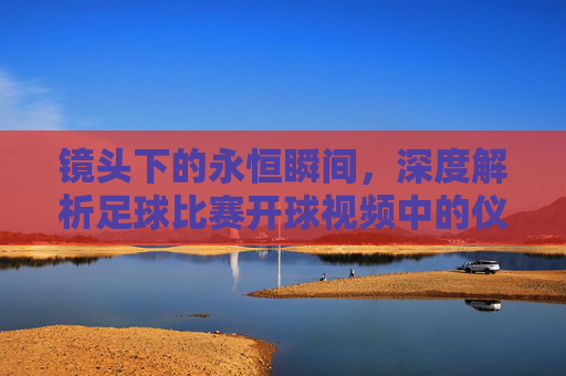 镜头下的永恒瞬间，深度解析足球比赛开球视频中的仪式与博弈
