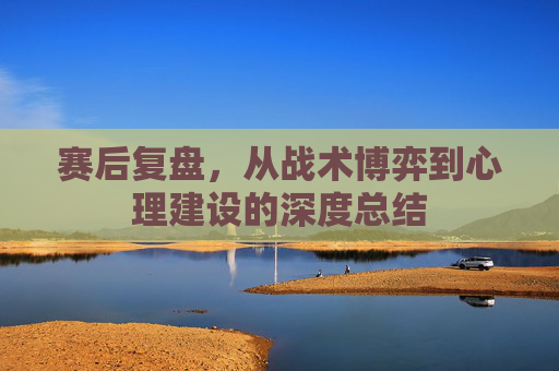 赛后复盘，从战术博弈到心理建设的深度总结