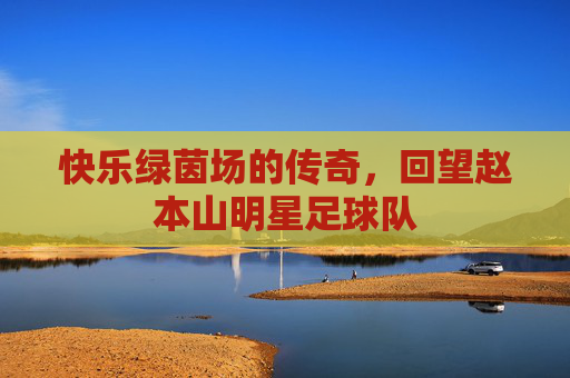 快乐绿茵场的传奇，回望赵本山明星足球队