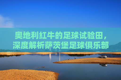 奥地利红牛的足球试验田，深度解析萨茨堡足球俱乐部的崛起与传承