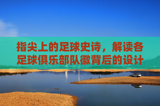 指尖上的足球史诗，解读各足球俱乐部队徽背后的设计语言与历史传承