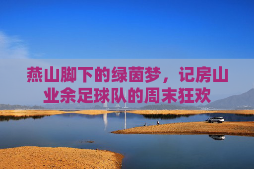 燕山脚下的绿茵梦，记房山业余足球队的周末狂欢